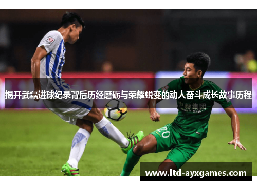 揭开武磊进球纪录背后历经磨砺与荣耀蜕变的动人奋斗成长故事历程