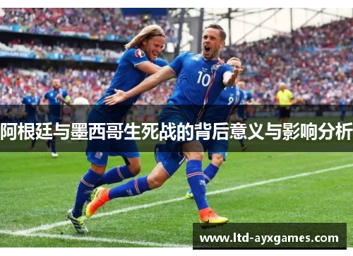阿根廷与墨西哥生死战的背后意义与影响分析
