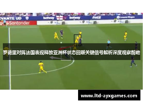 罗德里对阵法国表现释放亚洲杯状态回暖关键信号解析深度观察前瞻