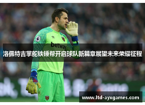 洛佩特吉掌舵铁锤帮开启球队新篇章展望未来荣耀征程