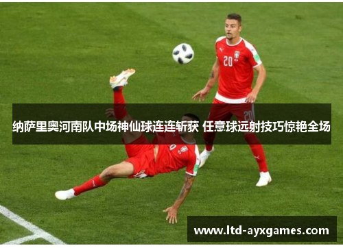 纳萨里奥河南队中场神仙球连连斩获 任意球远射技巧惊艳全场